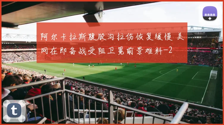 阿尔卡拉斯腹股沟拉伤恢复缓慢 美网在即备战受阻卫冕前景难料