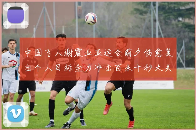 中国飞人谢震业亚运会前夕伤愈复出个人目标全力冲击百米十秒大关