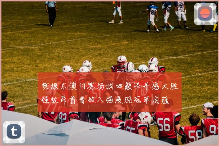 樊振东澳门赛场找回巅峰手感大胜强敌昂首晋级八强展现冠军底蕴