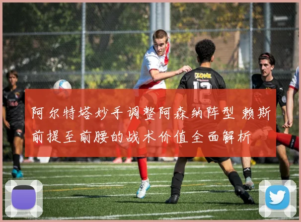 阿尔特塔妙手调整阿森纳阵型 赖斯前提至前腰的战术价值全面解析