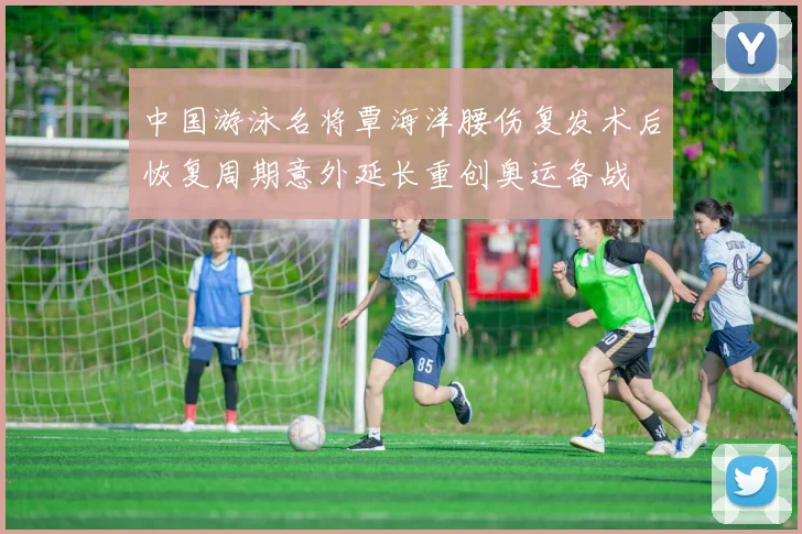 中国游泳名将覃海洋腰伤复发术后恢复周期意外延长重创奥运备战