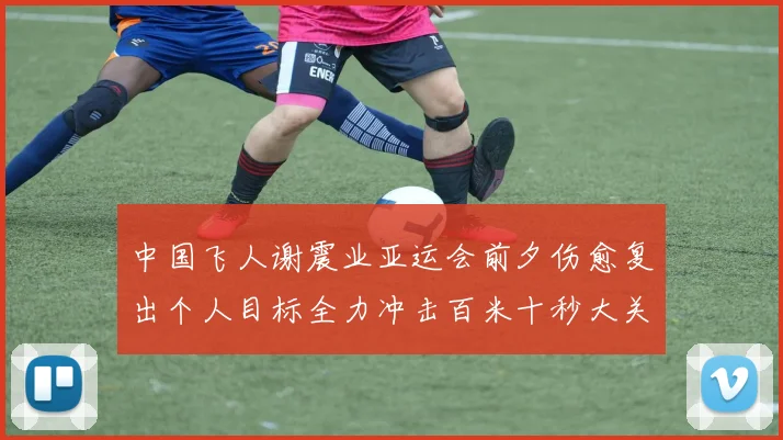 中国飞人谢震业亚运会前夕伤愈复出个人目标全力冲击百米十秒大关