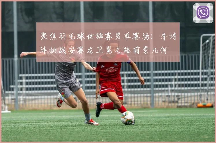 聚焦羽毛球世锦赛男单赛场：李诗沣挑战安赛龙卫冕之路前景几何