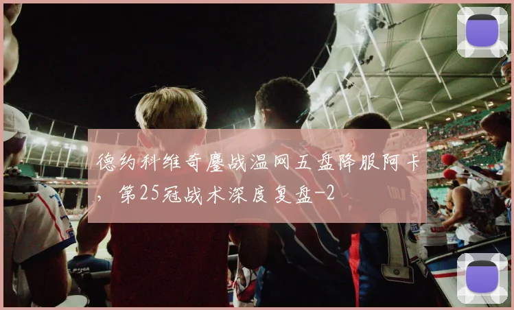 德约科维奇鏖战温网五盘降服阿卡,第25冠战术深度复盘