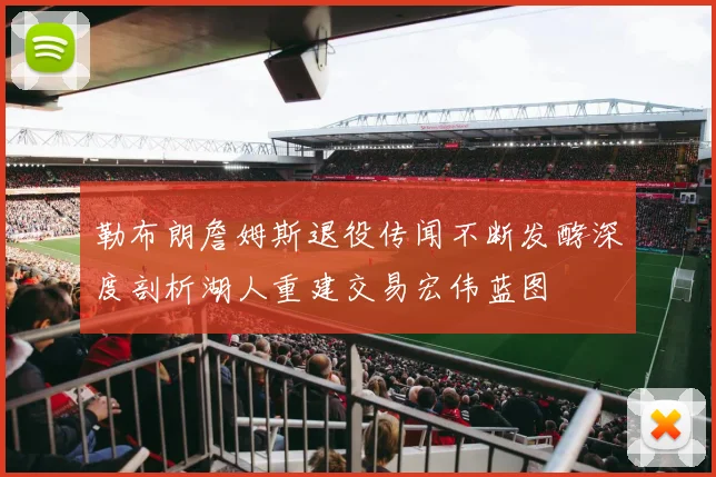 勒布朗詹姆斯退役传闻不断发酵深度剖析湖人重建交易宏伟蓝图