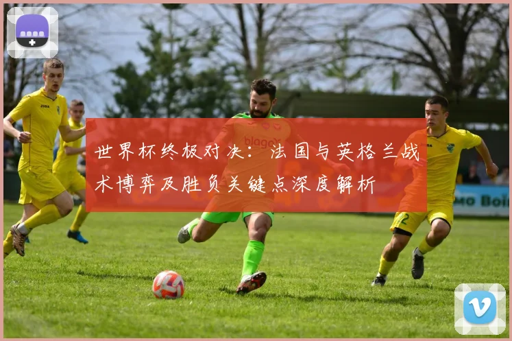 世界杯终极对决：法国与英格兰战术博弈及胜负关键点深度解析