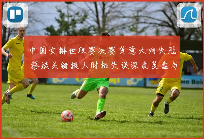中国女排世联赛决赛负意大利失冠 蔡斌关键换人时机失误深度复盘与反思
