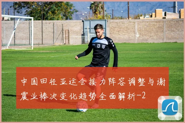 中国田径亚运会接力阵容调整与谢震业棒次变化趋势全面解析