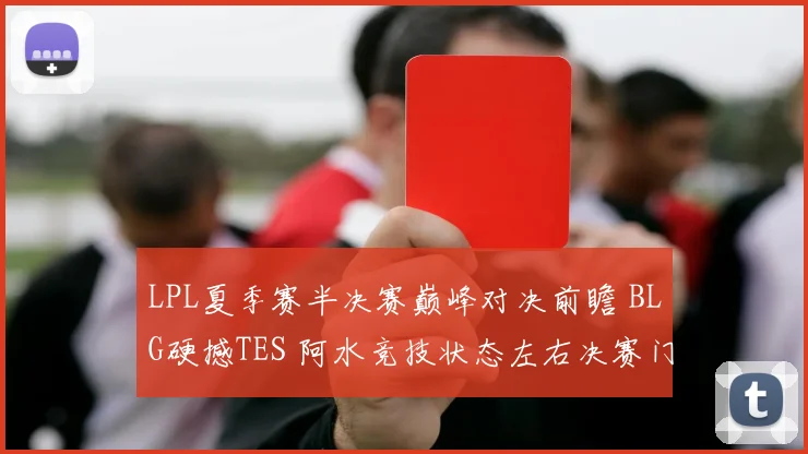 LPL夏季赛半决赛巅峰对决前瞻 BLG硬撼TES 阿水竞技状态左右决赛门票归属
