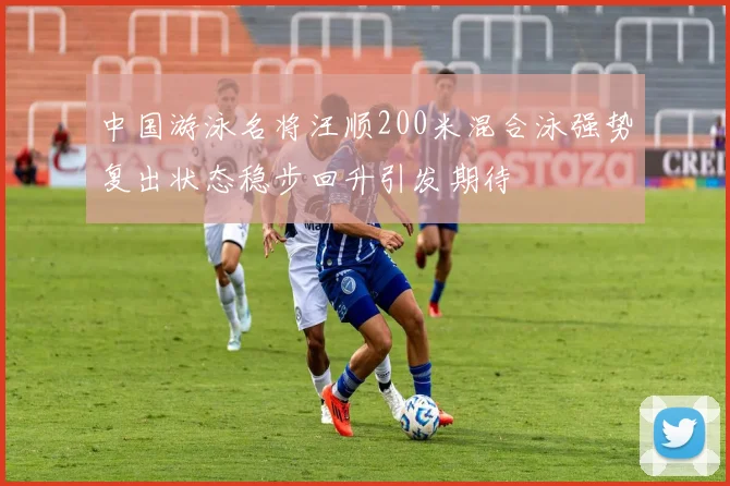 中国游泳名将汪顺200米混合泳强势复出状态稳步回升引发期待