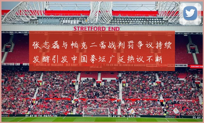 张志磊与帕克二番战判罚争议持续发酵引发中国拳坛广泛热议不断