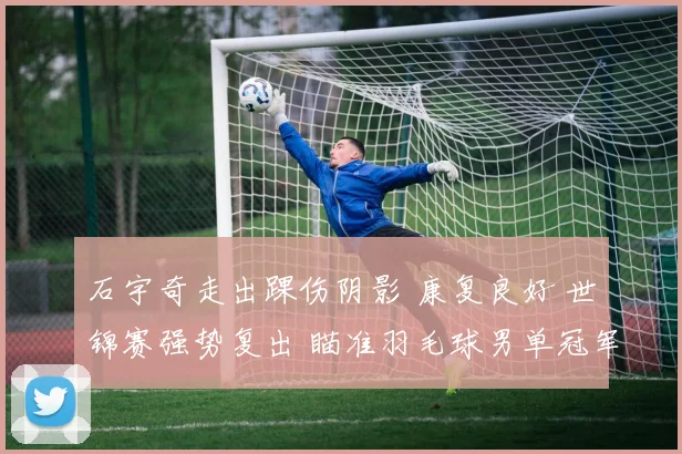 石宇奇走出踝伤阴影 康复良好 世锦赛强势复出 瞄准羽毛球男单冠军宝座发起冲击