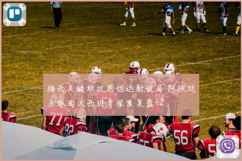 梅西关键助攻恩佐远射破局 阿根廷点球淘汰西班牙深度复盘