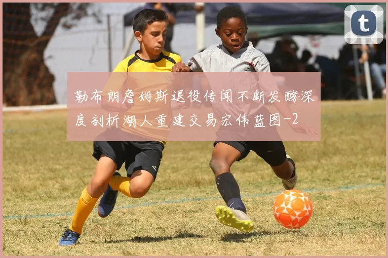 勒布朗詹姆斯退役传闻不断发酵深度剖析湖人重建交易宏伟蓝图
