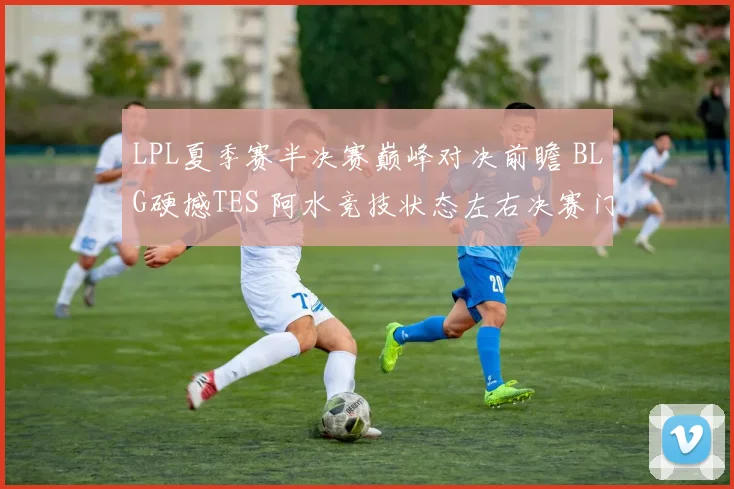 LPL夏季赛半决赛巅峰对决前瞻 BLG硬撼TES 阿水竞技状态左右决赛门票归属