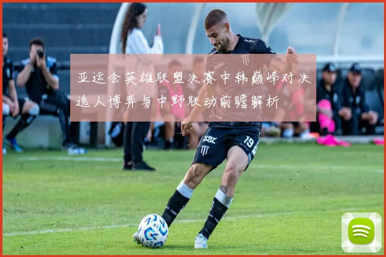亚运会英雄联盟决赛中韩巅峰对决选人博弈与中野联动前瞻解析