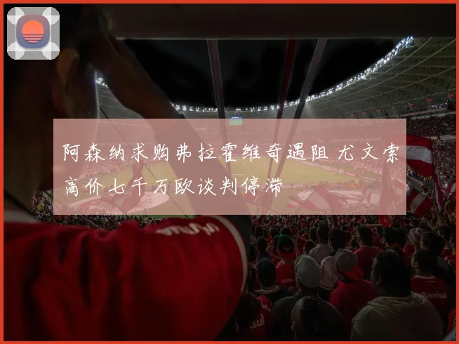 阿森纳求购弗拉霍维奇遇阻 尤文索高价七千万欧谈判停滞