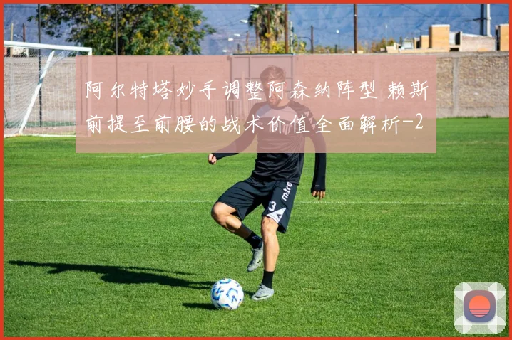 阿尔特塔妙手调整阿森纳阵型 赖斯前提至前腰的战术价值全面解析