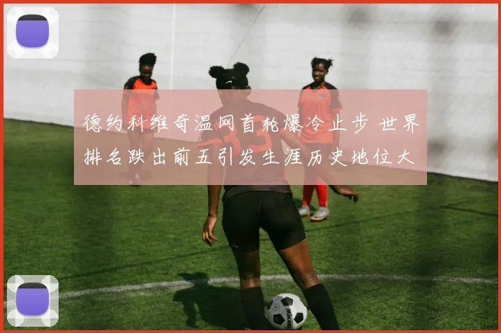 德约科维奇温网首轮爆冷止步 世界排名跌出前五引发生涯历史地位大讨论