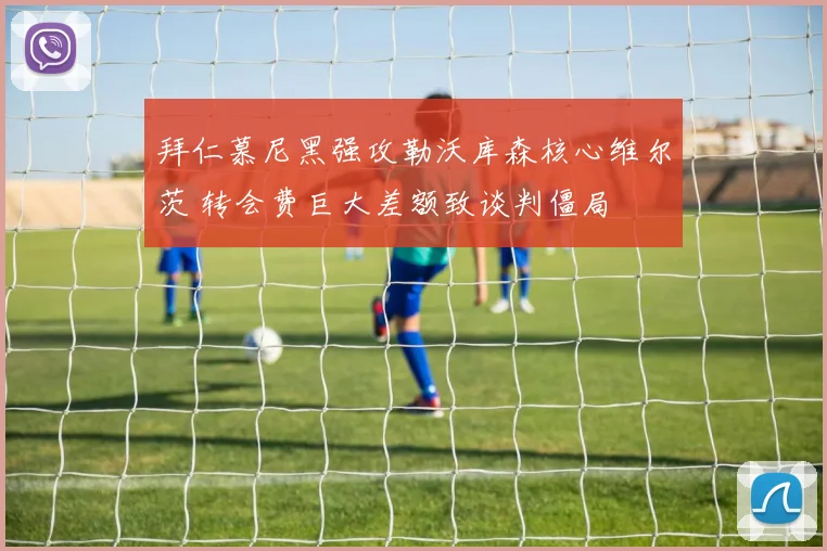 拜仁慕尼黑强攻勒沃库森核心维尔茨 转会费巨大差额致谈判僵局