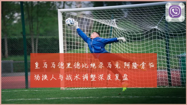 皇马马德里德比绝杀马竞 阿隆索临场换人与战术调整深度复盘
