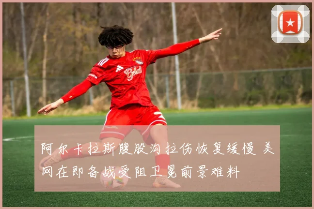 阿尔卡拉斯腹股沟拉伤恢复缓慢 美网在即备战受阻卫冕前景难料