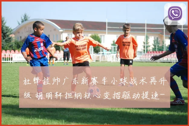杜锋挂帅广东新赛季小球战术再升级 胡明轩担纲核心变招驱动提速