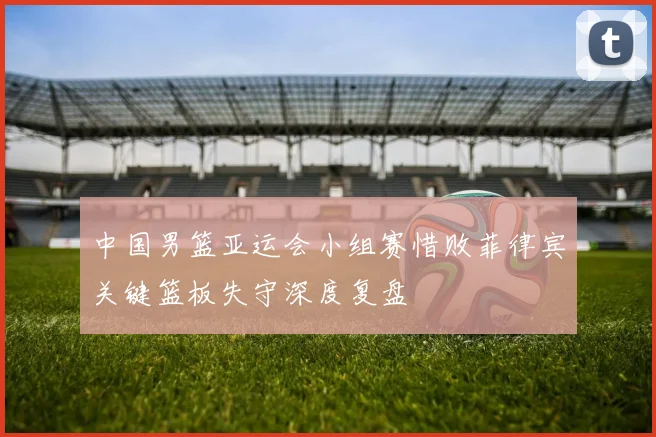 中国男篮亚运会小组赛惜败菲律宾关键篮板失守深度复盘