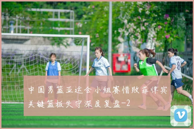 中国男篮亚运会小组赛惜败菲律宾关键篮板失守深度复盘