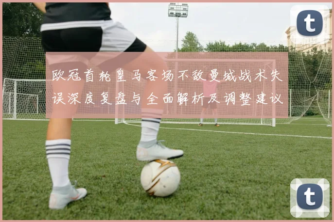 欧冠首轮皇马客场不敌曼城战术失误深度复盘与全面解析及调整建议