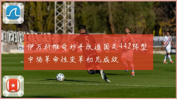 伊万科维奇妙手改造国足442阵型 中场革命性变革初见成效