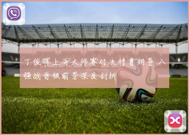 丁俊晖上海大师赛对决特鲁姆普 八强战晋级前景深度剖析