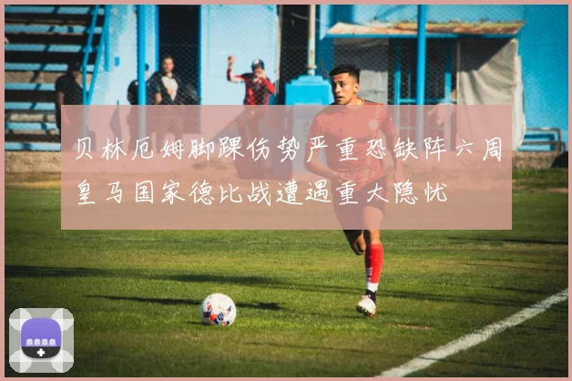 贝林厄姆脚踝伤势严重恐缺阵六周皇马国家德比战遭遇重大隐忧