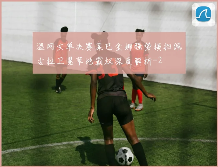 温网女单决赛莱巴金娜强势横扫佩古拉卫冕草地霸权深度解析