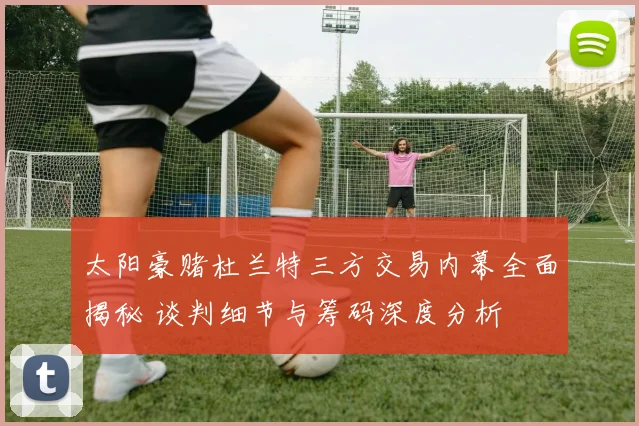 太阳豪赌杜兰特三方交易内幕全面揭秘 谈判细节与筹码深度分析