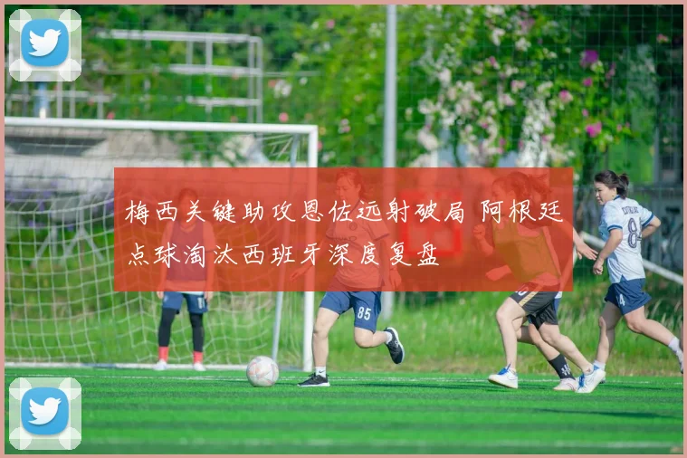 梅西关键助攻恩佐远射破局 阿根廷点球淘汰西班牙深度复盘