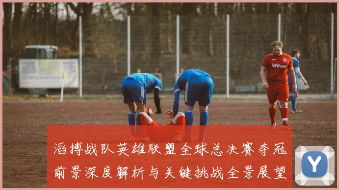 滔搏战队英雄联盟全球总决赛夺冠前景深度解析与关键挑战全景展望