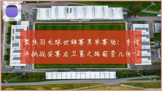 聚焦羽毛球世锦赛男单赛场：李诗沣挑战安赛龙卫冕之路前景几何