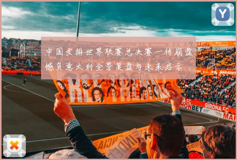 中国女排世界联赛总决赛一传崩盘憾负意大利全景复盘与未来启示