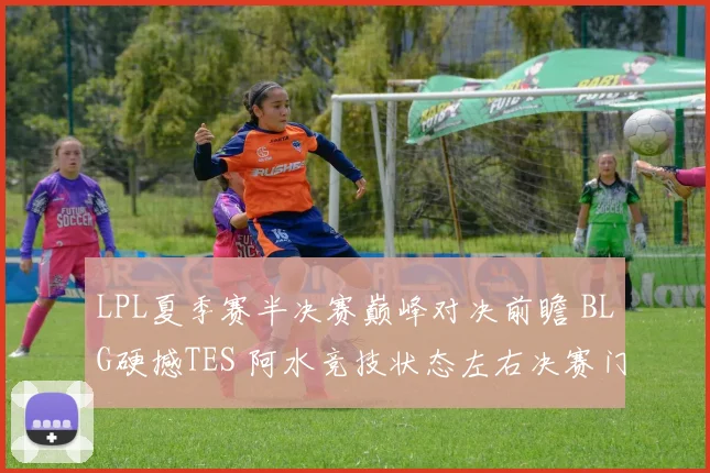 LPL夏季赛半决赛巅峰对决前瞻 BLG硬撼TES 阿水竞技状态左右决赛门票归属