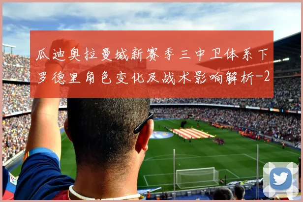 瓜迪奥拉曼城新赛季三中卫体系下罗德里角色变化及战术影响解析