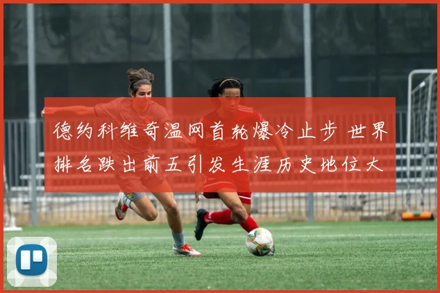 德约科维奇温网首轮爆冷止步 世界排名跌出前五引发生涯历史地位大讨论