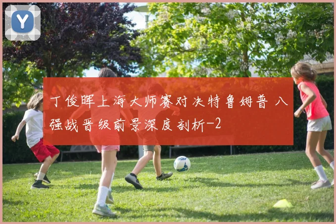 丁俊晖上海大师赛对决特鲁姆普 八强战晋级前景深度剖析