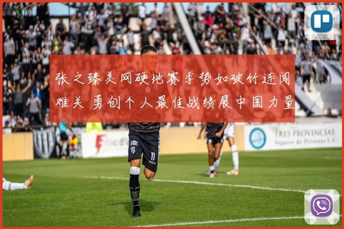 张之臻美网硬地赛季势如破竹连闯难关 勇创个人最佳战绩展中国力量