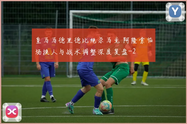 皇马马德里德比绝杀马竞 阿隆索临场换人与战术调整深度复盘